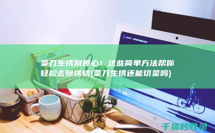 菜刀生锈 别担心！这些简单方法帮你轻松去除铁锈 (菜刀生锈还能切菜吗)
