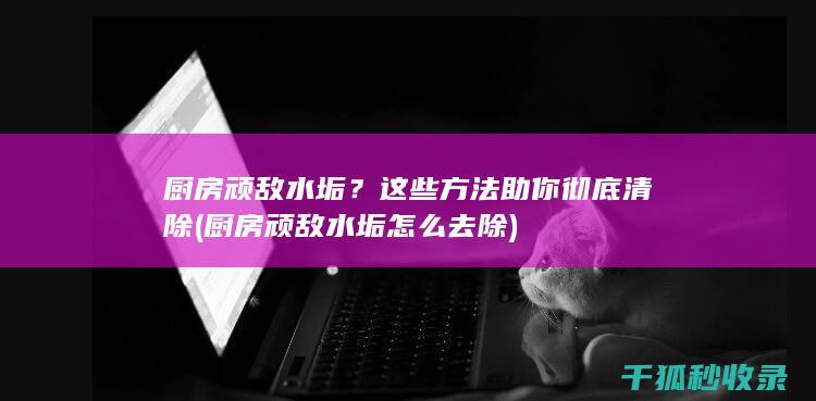 厨房顽敌水垢？这些方法助你彻底清除 (厨房顽敌水垢怎么去除)