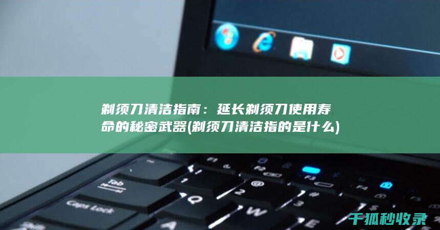 剃须刀清洁指南：延长剃须刀使用寿命的秘密武器 (剃须刀清洁指的是什么)