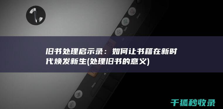 旧书处理启示录：如何让书籍在新时代焕发新生 (处理旧书的意义)