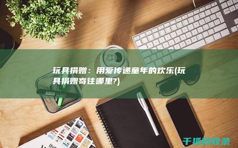 玩具捐赠：用爱传递童年的欢乐 (玩具捐赠寄往哪里?)