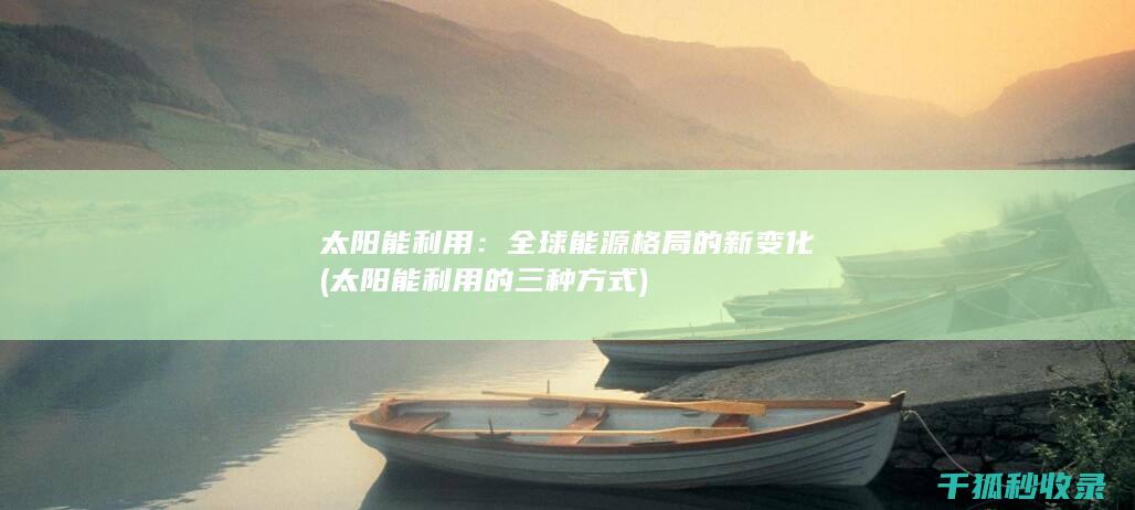 太阳能利用：全球能源格局的新变化 (太阳能利用的三种方式)