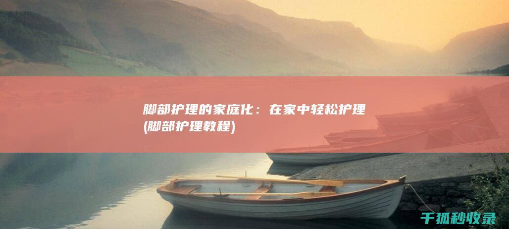 脚部护理的家庭化：在家中轻松护理 (脚部护理教程)