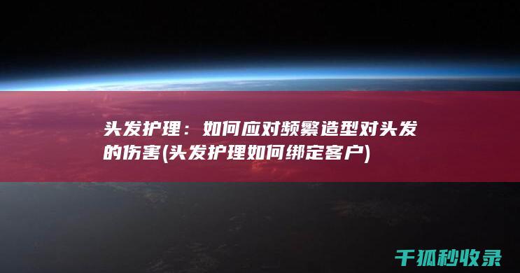 头发护理：如何应对频繁造型对头发的伤害 (头发护理如何绑定客户)