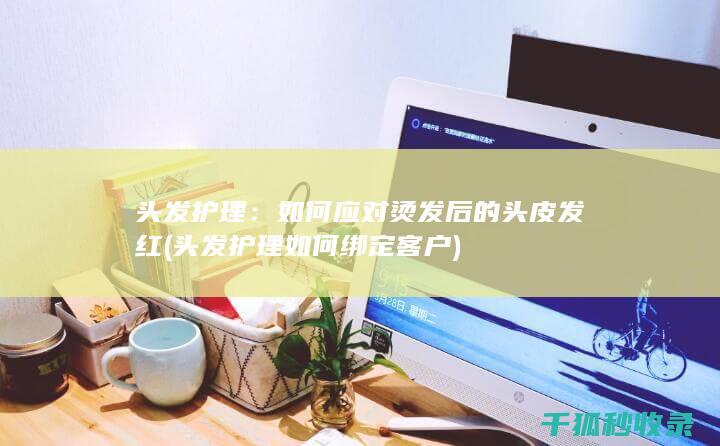 头发护理：如何应对烫发后的头皮发红 (头发护理如何绑定客户)