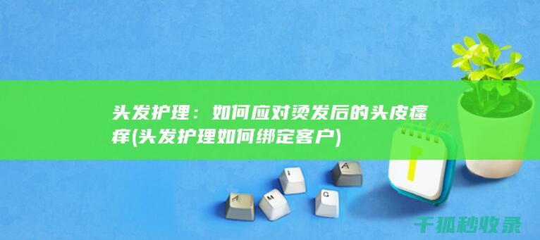 头发护理：如何应对烫发后的头皮瘙痒 (头发护理如何绑定客户)