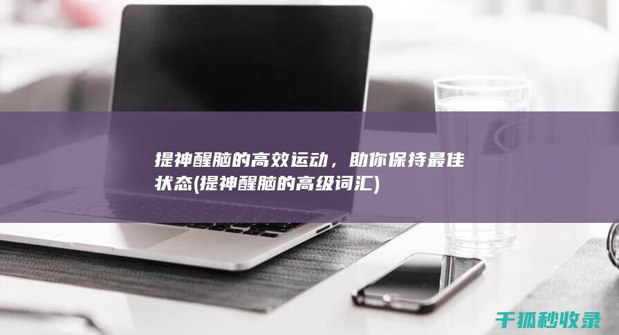 提神醒脑的高效运动，助你保持最佳状态 (提神醒脑的高级词汇)