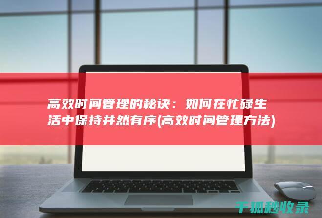 高效时间管理的秘诀：如何在忙碌生活中保持井然有序 (高效时间管理方法)