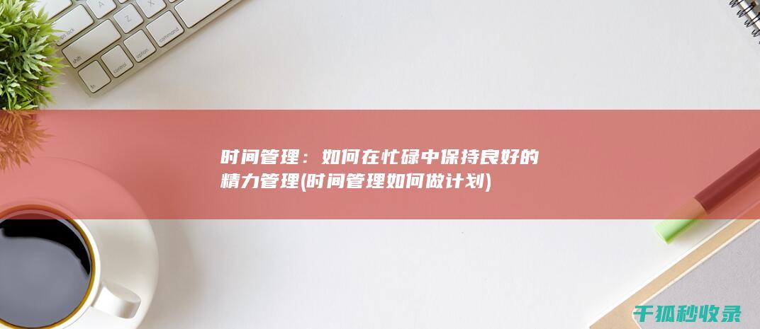 时间管理：如何在忙碌中保持良好的精力管理 (时间管理如何做计划)