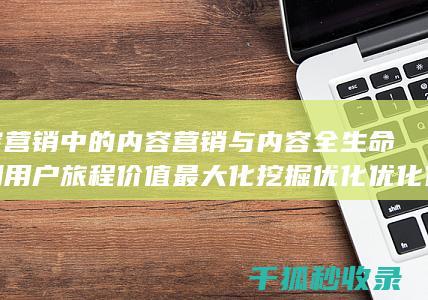 内容营销中的内容营销与内容全生命周期用户旅程价值最大化挖掘的结合